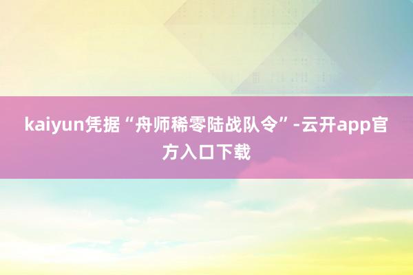 kaiyun凭据“舟师稀零陆战队令”-云开app官方入口下载