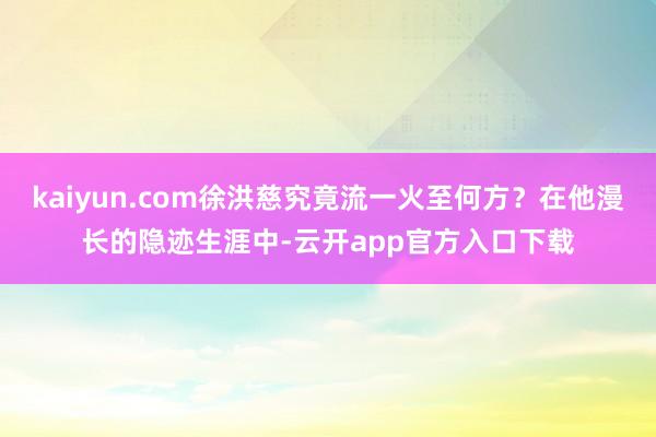 kaiyun.com徐洪慈究竟流一火至何方？在他漫长的隐迹生涯中-云开app官方入口下载