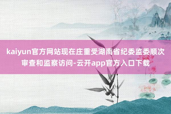 kaiyun官方网站现在庄重受湖南省纪委监委顺次审查和监察访问-云开app官方入口下载