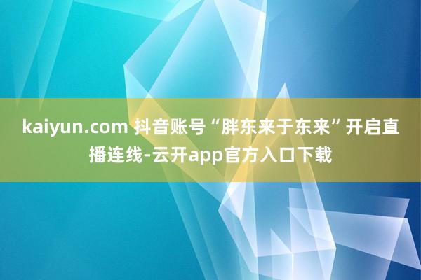kaiyun.com 抖音账号“胖东来于东来”开启直播连线-云开app官方入口下载