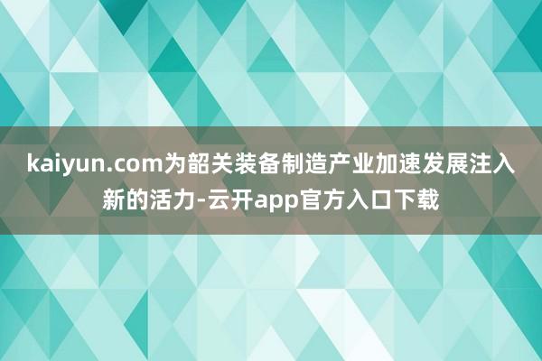 kaiyun.com为韶关装备制造产业加速发展注入新的活力-云开app官方入口下载