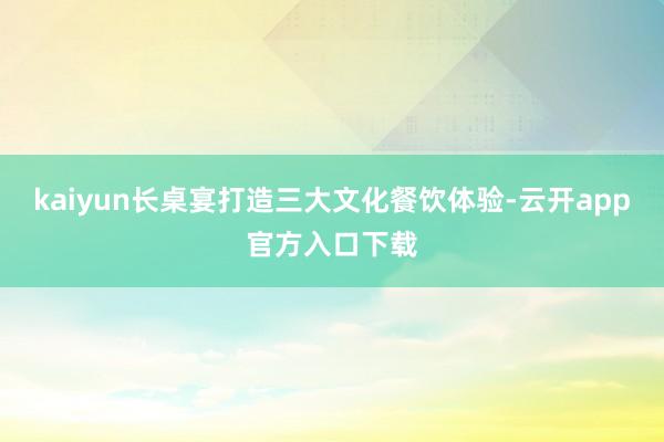 kaiyun长桌宴打造三大文化餐饮体验-云开app官方入口下载