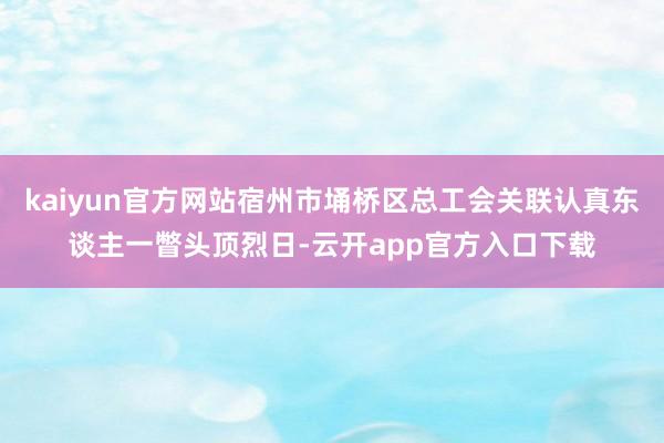 kaiyun官方网站宿州市埇桥区总工会关联认真东谈主一瞥头顶烈日-云开app官方入口下载