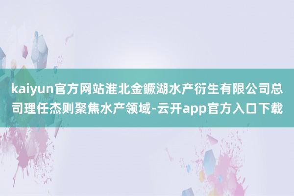kaiyun官方网站淮北金鳜湖水产衍生有限公司总司理任杰则聚焦水产领域-云开app官方入口下载