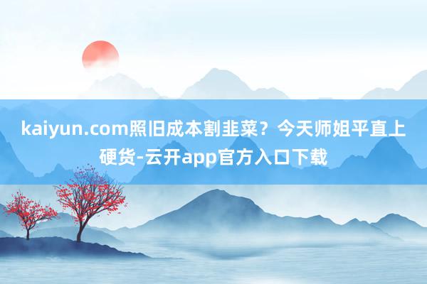 kaiyun.com照旧成本割韭菜？今天师姐平直上硬货-云开app官方入口下载