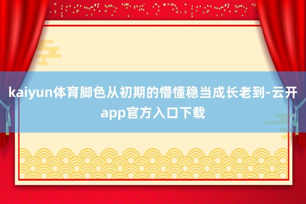 kaiyun体育脚色从初期的懵懂稳当成长老到-云开app官方入口下载