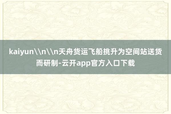 kaiyun\n\n天舟货运飞船挑升为空间站送货而研制-云开app官方入口下载