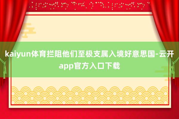 kaiyun体育拦阻他们至极支属入境好意思国-云开app官方入口下载