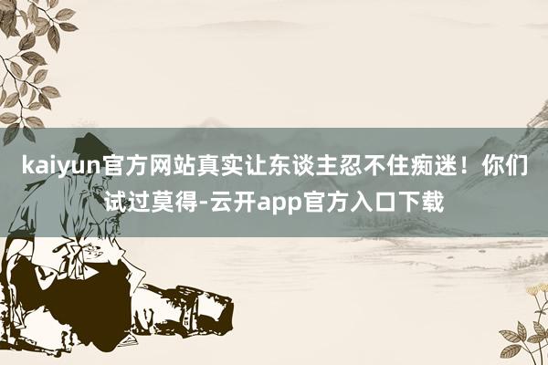 kaiyun官方网站真实让东谈主忍不住痴迷！你们试过莫得-云开app官方入口下载