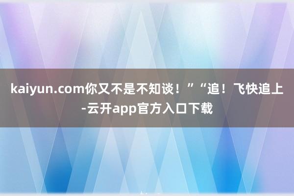 kaiyun.com你又不是不知谈！”“追！飞快追上-云开app官方入口下载