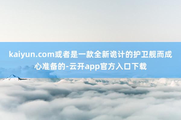 kaiyun.com或者是一款全新诡计的护卫舰而成心准备的-云开app官方入口下载