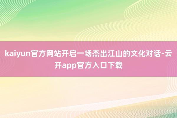 kaiyun官方网站开启一场杰出江山的文化对话-云开app官方入口下载