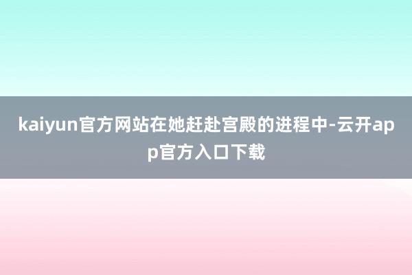 kaiyun官方网站在她赶赴宫殿的进程中-云开app官方入口下载