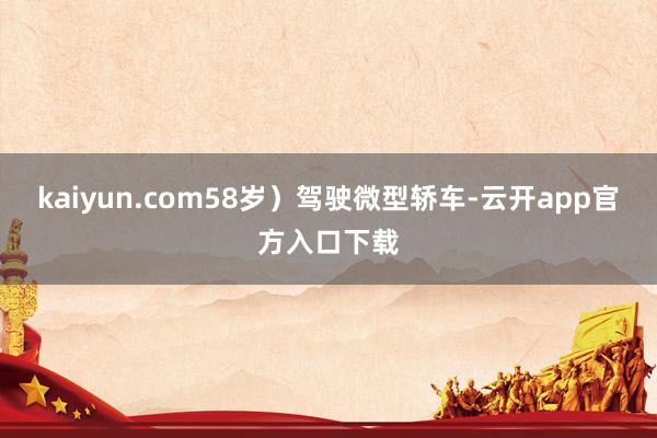 kaiyun.com58岁）驾驶微型轿车-云开app官方入口下载