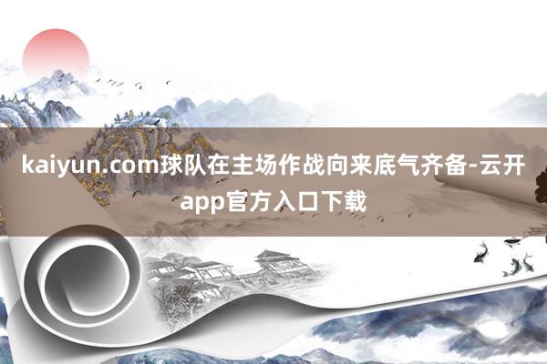 kaiyun.com球队在主场作战向来底气齐备-云开app官方入口下载