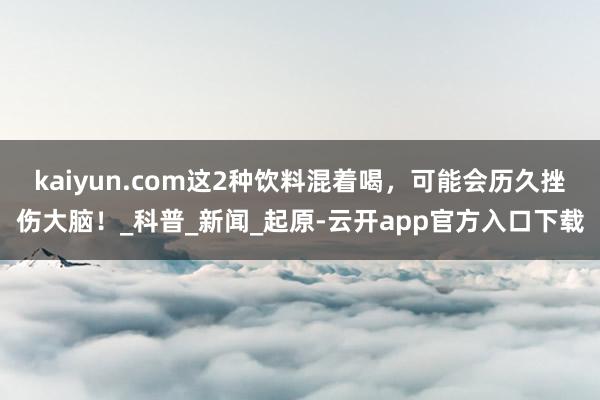 kaiyun.com这2种饮料混着喝,可能会历久挫伤大脑!_科普_新闻_起原-云开app官方入口下载