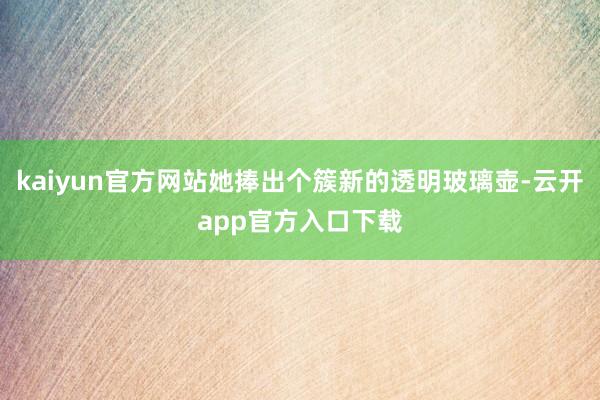 kaiyun官方网站她捧出个簇新的透明玻璃壶-云开app官方入口下载