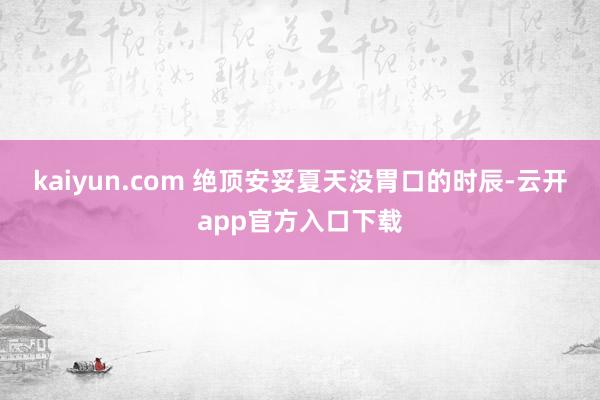 kaiyun.com 绝顶安妥夏天没胃口的时辰-云开app官方入口下载