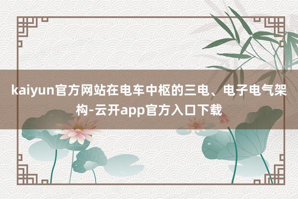 kaiyun官方网站在电车中枢的三电、电子电气架构-云开app官方入口下载