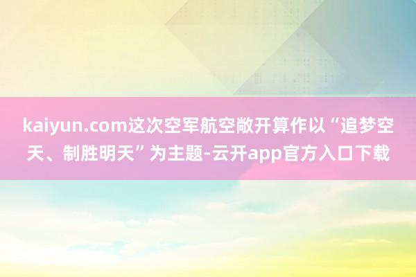 kaiyun.com这次空军航空敞开算作以“追梦空天、制胜明天”为主题-云开app官方入口下载