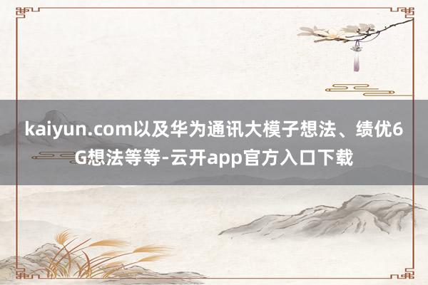 kaiyun.com以及华为通讯大模子想法、绩优6G想法等等-云开app官方入口下载