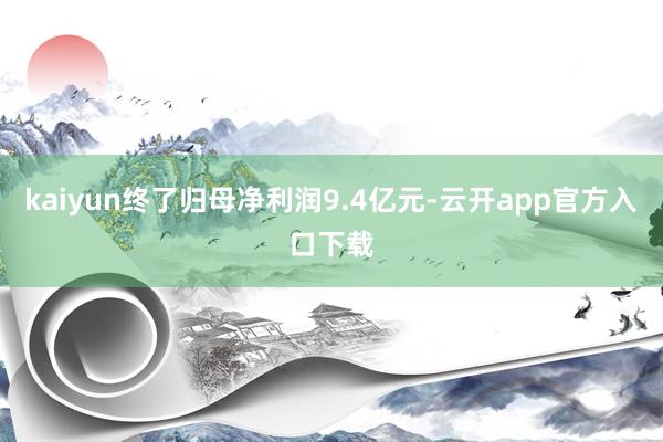 kaiyun终了归母净利润9.4亿元-云开app官方入口下载