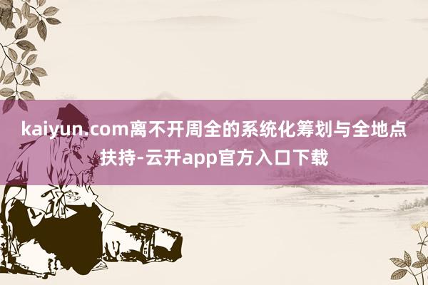 kaiyun.com离不开周全的系统化筹划与全地点扶持-云开app官方入口下载