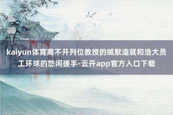 kaiyun体育离不开列位教授的缄默造就和浩大员工环球的悠闲援手-云开app官方入口下载
