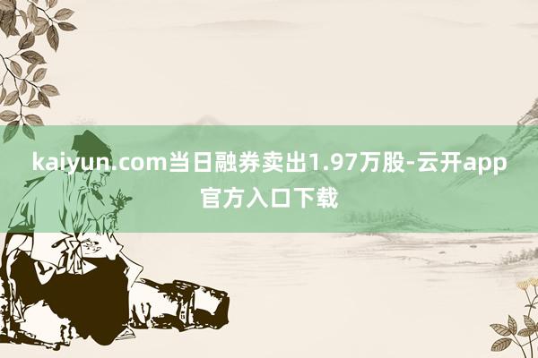 kaiyun.com当日融券卖出1.97万股-云开app官方入口下载