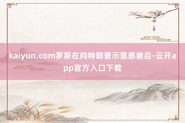 kaiyun.com罗斯在向特朗普示意感谢后-云开app官方入口下载