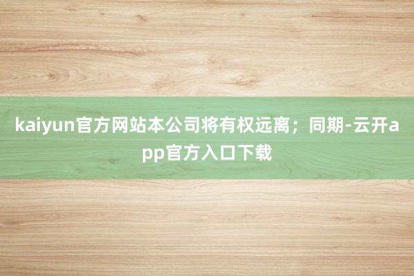 kaiyun官方网站本公司将有权远离；同期-云开app官方入口下载