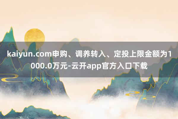 kaiyun.com申购、调养转入、定投上限金额为1000.0万元-云开app官方入口下载