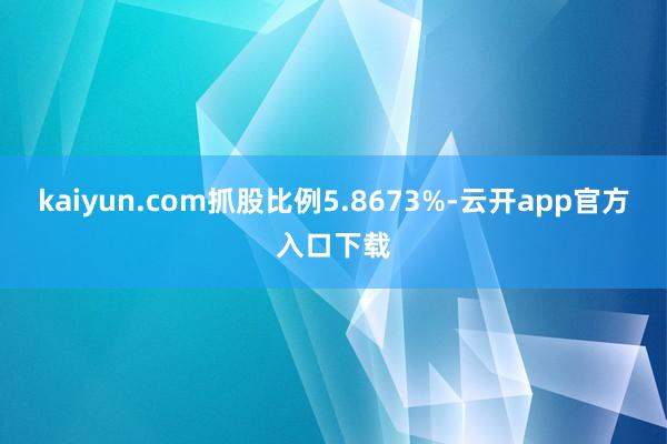 kaiyun.com抓股比例5.8673%-云开app官方入口下载