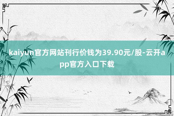 kaiyun官方网站刊行价钱为39.90元/股-云开app官方入口下载