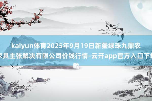 kaiyun体育2025年9月19日新疆绿珠九鼎农家具主张解决有限公司价钱行情-云开app官方入口下载