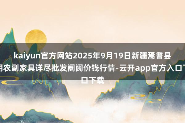 kaiyun官方网站2025年9月19日新疆焉耆县光明农副家具详尽批发阛阓价钱行情-云开app官方入口下载