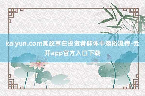 kaiyun.com其故事在投资者群体中庸俗流传-云开app官方入口下载