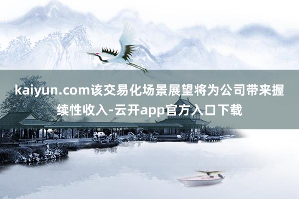 kaiyun.com该交易化场景展望将为公司带来握续性收入-云开app官方入口下载