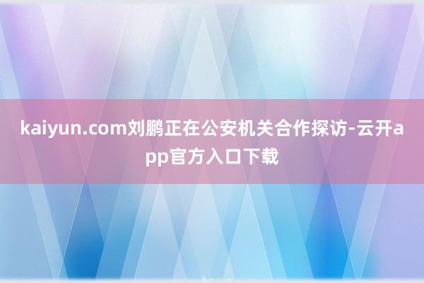 kaiyun.com刘鹏正在公安机关合作探访-云开app官方入口下载