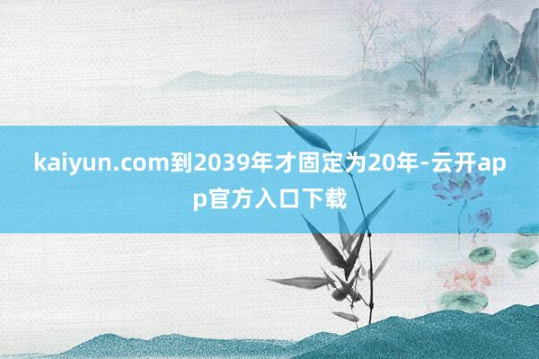 kaiyun.com到2039年才固定为20年-云开app官方入口下载