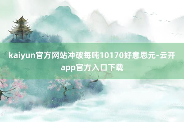 kaiyun官方网站冲破每吨10170好意思元-云开app官方入口下载